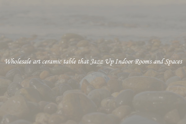 Wholesale art ceramic table that Jazz Up Indoor Rooms and Spaces