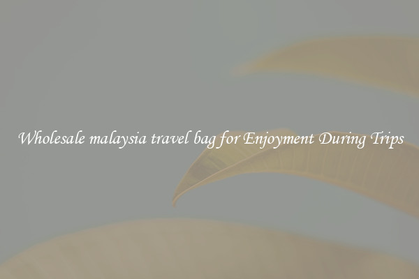 Wholesale malaysia travel bag for Enjoyment During Trips